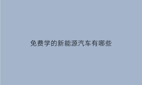 免费学的新能源汽车有哪些(免费学的新能源汽车有哪些软件)