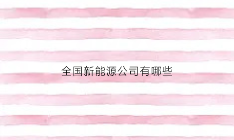 全国新能源公司有哪些(中国有名的新能源公司)