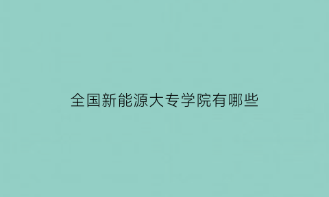 全国新能源大专学院有哪些(新能源专业专科院校)