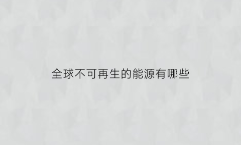 全球不可再生的能源有哪些