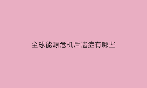 全球能源危机后遗症有哪些(全球能源危机来袭会如何影响我们的生产生活)