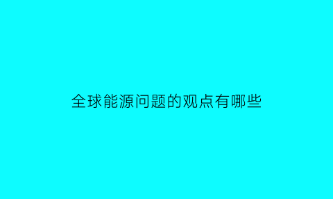 全球能源问题的观点有哪些(全球能源发展形势包括)