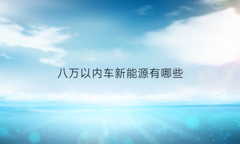 八万以内车新能源有哪些(8万能买什么新能源汽车)