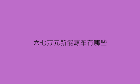 六七万元新能源车有哪些(6-7万的新能源车)