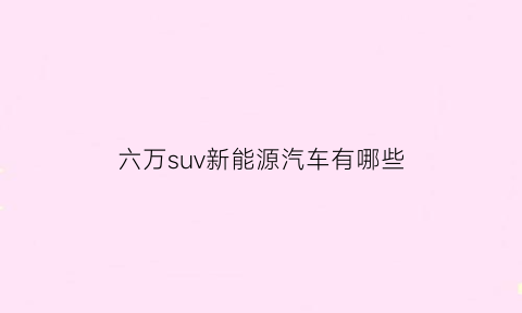 六万suv新能源汽车有哪些