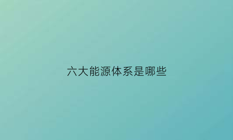 六大能源体系是哪些(能源分为哪六大类)