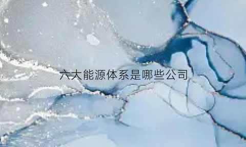 六大能源体系是哪些公司(能源集团六大主业)