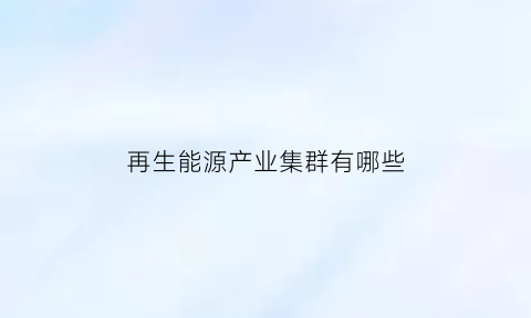 再生能源产业集群有哪些(再生能源行业现状与发展)