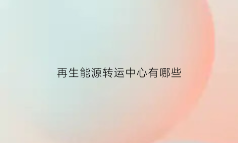 再生能源转运中心有哪些(再生能源转运中心有哪些企业)