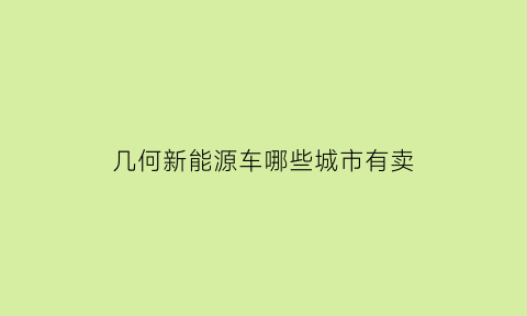 几何新能源车哪些城市有卖(几何a新能源车app)