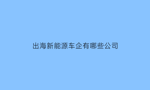 出海新能源车企有哪些公司(出海概念股)