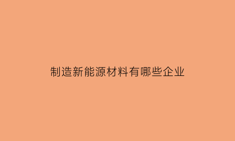 制造新能源材料有哪些企业(制造新能源材料有哪些企业上市)