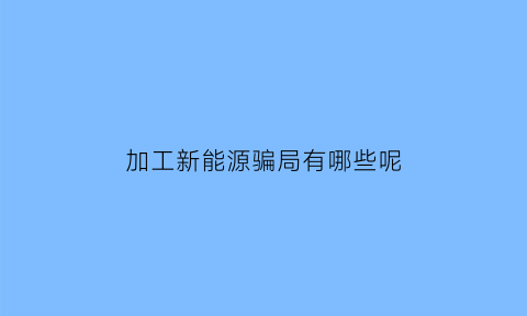 加工新能源骗局有哪些呢(加工新能源骗局有哪些呢视频)