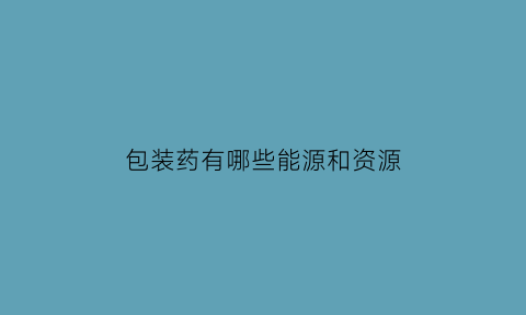 包装药有哪些能源和资源(包装药有哪些能源和资源组成)