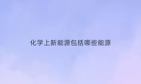 化学上新能源包括哪些能源(化学上新能源包括哪些能源组成)