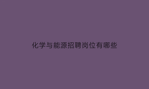 化学与能源招聘岗位有哪些(能源化学工程招聘)