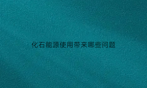 化石能源使用带来哪些问题(化石能源的使用情况)