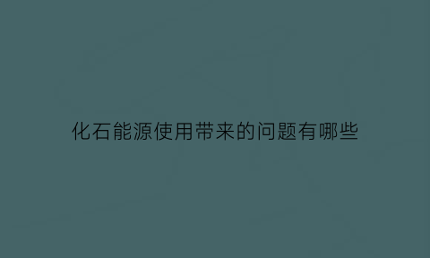 化石能源使用带来的问题有哪些(化石能源的使用对环境的影响)