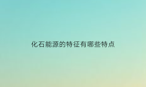 化石能源的特征有哪些特点(化石能源具有什么性)