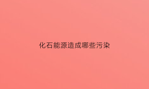 化石能源造成哪些污染(化石能源带来哪些环境问题)