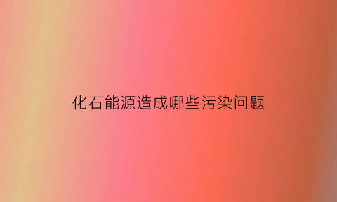 化石能源造成哪些污染问题