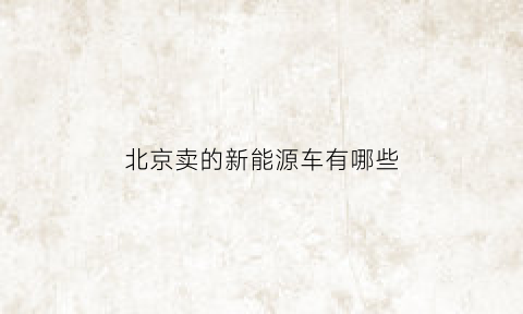 北京卖的新能源车有哪些(北京新能源车都有哪些品牌)