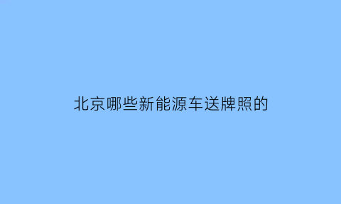 北京哪些新能源车送牌照的(北京新能源送牌照吗)