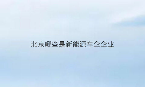 北京哪些是新能源车企企业(北京哪些是新能源车企企业名单)