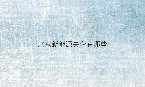 北京新能源央企有哪些(北京新能源央企有哪些企业)