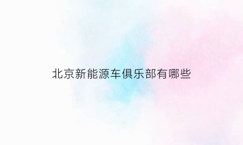 北京新能源车俱乐部有哪些(北京有哪些新能源车企)