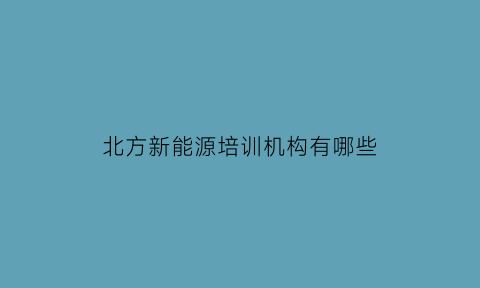 北方新能源培训机构有哪些(北方新能源培训机构有哪些学校)