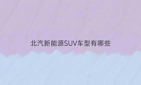 北汽新能源SUV车型有哪些(北汽新能源新款汽车)