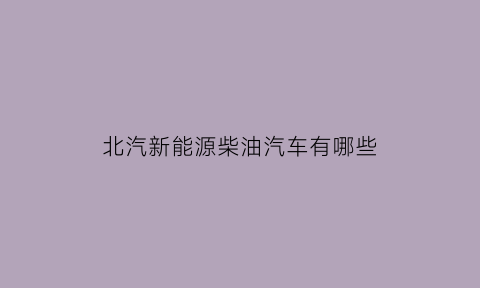 北汽新能源柴油汽车有哪些(北汽柴油)