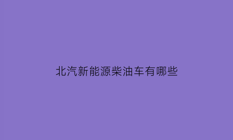 北汽新能源柴油车有哪些