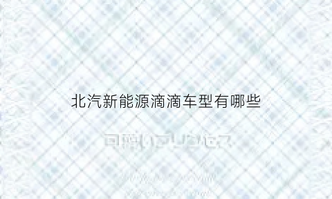 北汽新能源滴滴车型有哪些(北汽新能源汽车滴滴专用汽车)