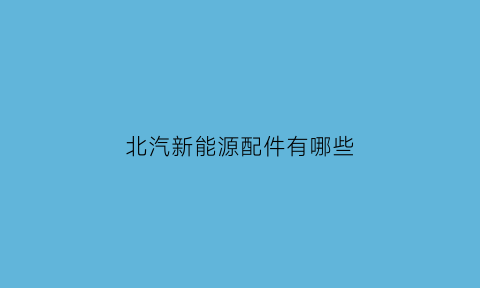 北汽新能源配件有哪些(北汽新能源配件北京经销商)