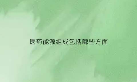 医药能源组成包括哪些方面(医药能源股票)