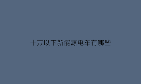 十万以下新能源电车有哪些(10万以下的新能源电动汽车)