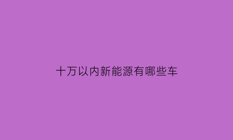 十万以内新能源有哪些车(10万以内的新能源车有哪些)