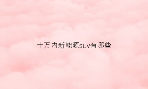 十万内新能源suv有哪些