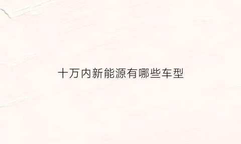 十万内新能源有哪些车型(10万以内的新能源车排行榜前十名)