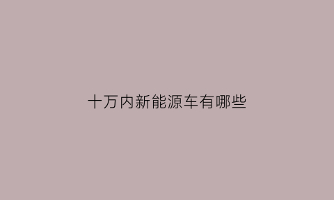 十万内新能源车有哪些(10万以内的新能源车排行榜前十名)