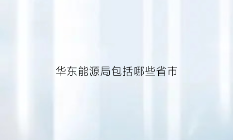 华东能源局包括哪些省市(华东能源局管几个省)