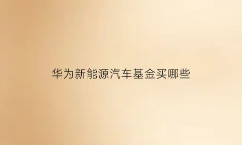 华为新能源汽车基金买哪些(华为汽车有基金吗)