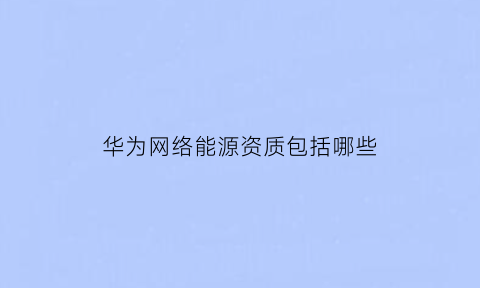 华为网络能源资质包括哪些