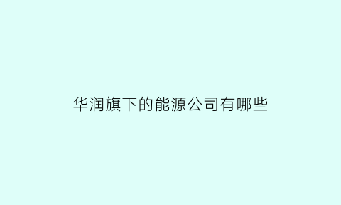 华润旗下的能源公司有哪些(华润能源集团有限公司是国企吗)