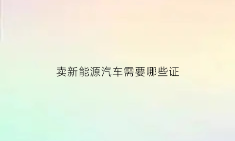 卖新能源汽车需要哪些证(卖新能源汽车国家怎么补助)