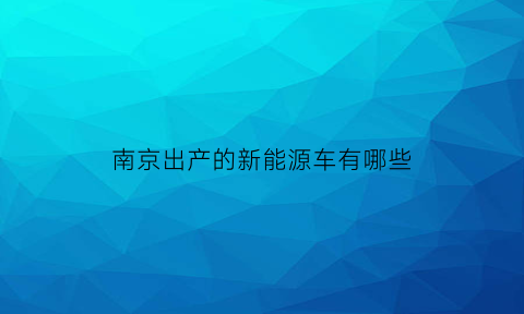 南京出产的新能源车有哪些(南京有哪些新能源汽车厂)