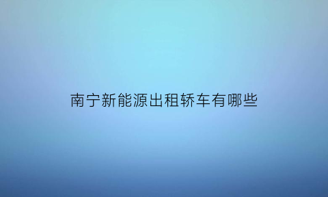 南宁新能源出租轿车有哪些(南宁纯电动出租车公司)