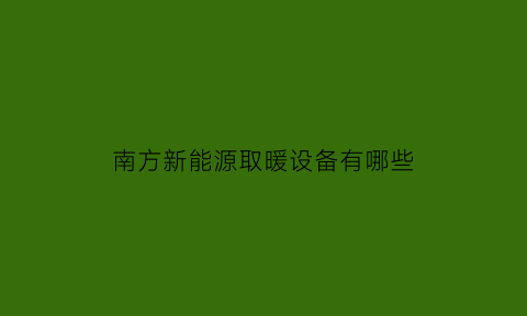 南方新能源取暖设备有哪些(南方新能源公司怎么样)